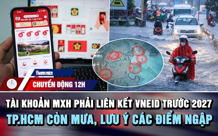 Chuyển động 12h: Tài khoản MXH phải liên kết VNeID trước 2027 | TP.HCM còn mưa, lưu ý bản đồ điểm ngập