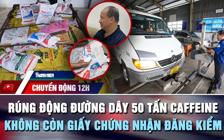 Chuyển động 12h: Rúng động đường dây 50 tấn caffeine của Trưởng khoa Dược | Không còn giấy chứng nhận đăng kiểm