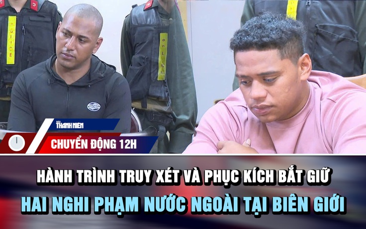Chuyển động 12h: Hành trình truy xét và phục kích bắt giữ hai nghi phạm nước ngoài tại biên giới