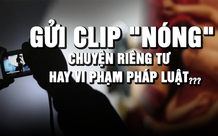 Chia sẻ clip 'nóng' qua tin nhắn: Riêng tư nhưng vẫn có thể bị xử lý hình sự?