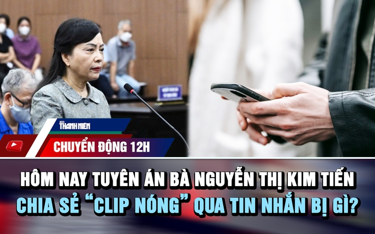 Chuyển động 12h: Hôm nay tuyên án bà Nguyễn Thị Kim Tiến | Chia sẻ 'clip nóng' qua tin nhắn bị gì?