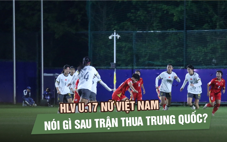 HLV U.17 nữ Việt Nam nói gì sau trận thua Trung Quốc?