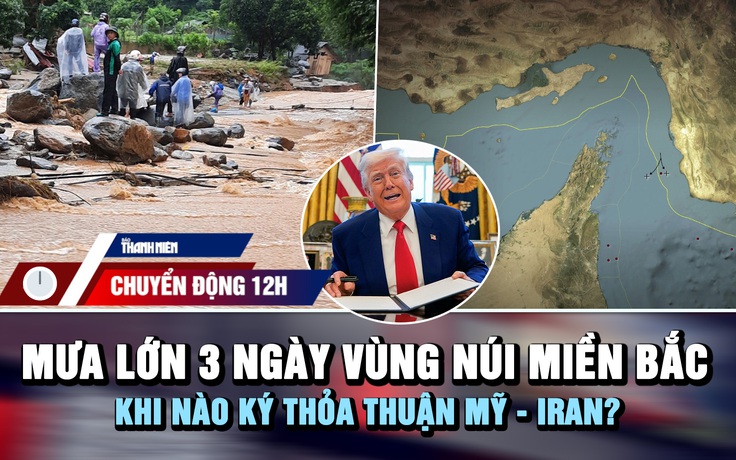 Chuyển động 12h: Mưa lớn 3 ngày ở vùng núi miền Bắc | Khi nào ký thỏa thuận Mỹ - Iran?