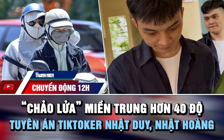 Chuyển động 12h: ‘Chảo lửa’ miền Trung hơn 40 độ | TikToker Nhật Duy, Nhật Hoàng lãnh án 9 năm tù