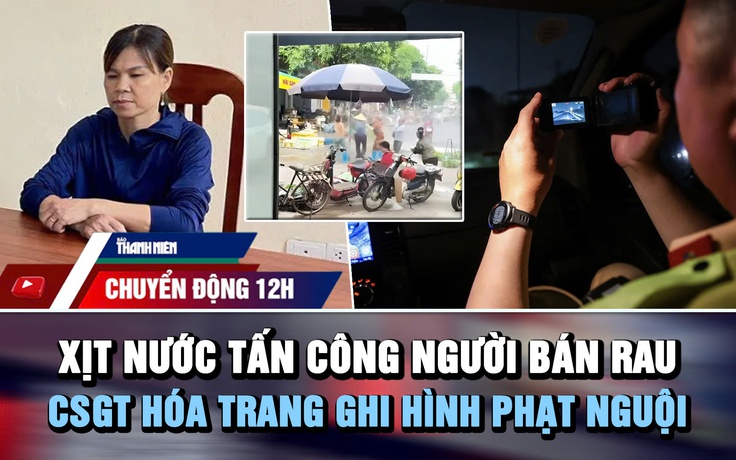 Chuyển động 12h: Xịt nước tấn công người bán rau | CSGT hóa trang ghi hình phạt nguội trên cao tốc