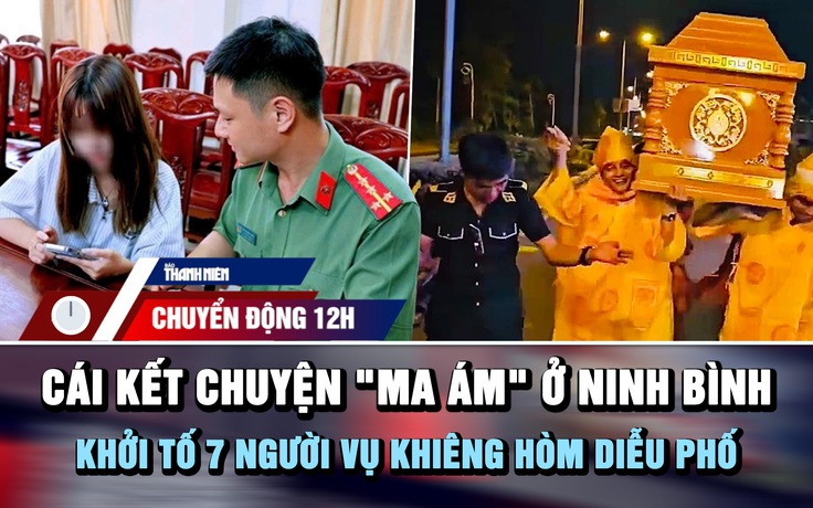 Chuyển động 12h: Cái kết câu chuyện 'ma ám' ở Ninh Bình | Khởi tố 7 người vụ khiêng hòm diễu phố
