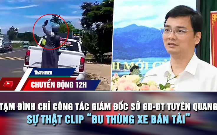 Chuyển động 12h: Tạm đình chỉ công tác Giám đốc Sở GD-ĐT Tuyên Quang | Sự thật clip 'đu thùng xe bán tải'