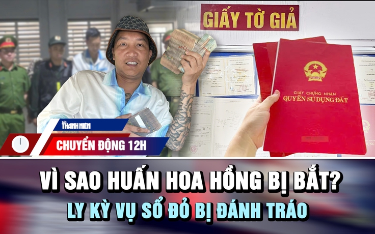 Chuyển động 12h: Vì sao Huấn Hoa Hồng bị bắt | Ly kỳ vụ sổ đỏ bị đánh tráo