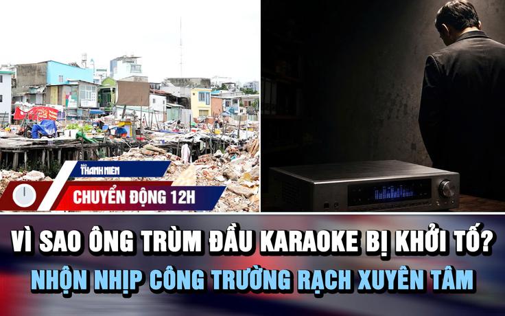 Chuyển động 12h: Vì sao ông trùm đầu hát karaoke bị khởi tố? | Nhộn nhịp công trường rạch Xuyên Tâm