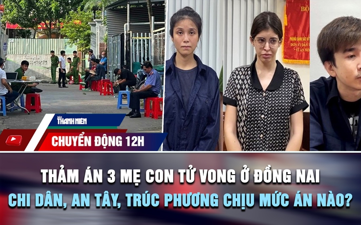 Chuyển động 12h: Thảm án 3 mẹ con tử vong ở Đồng Nai | Chi Dân, An Tây, Trúc Phương chịu mức án nào?