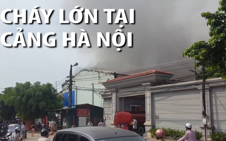 Cháy lớn tại Cảng Hà Nội, cột khói cao hàng chục mét