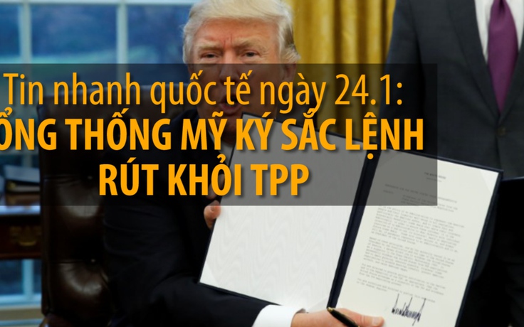 Tin nhanh quốc tế ngày 24.1: Tổng thống Mỹ kí sắc lệnh rút khỏi TPP