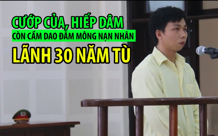 Cướp của, hiếp dâm còn cầm dao đâm vào mông nạn nhân, lãnh 30 năm tù