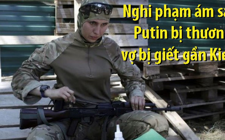 Vợ nghi phạm ám sát ông Putin bị bắn chết gần Kiev
