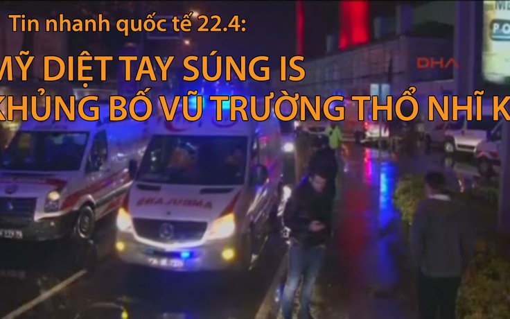 Tin nhanh Quốc tế 22.4: Mỹ diệt tay súng IS tham gia khủng bố vũ trường Thổ Nhĩ Kỳ