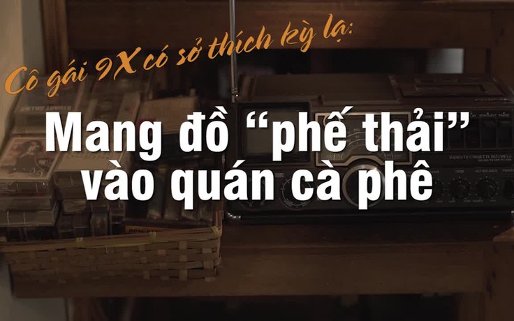 Cô gái 9X có sở thích kỳ lạ: Mang đồ “phế thải” vào quán cà phê