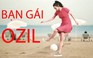 Kinh ngạc vì khả năng chơi bóng của bạn gái Ozil